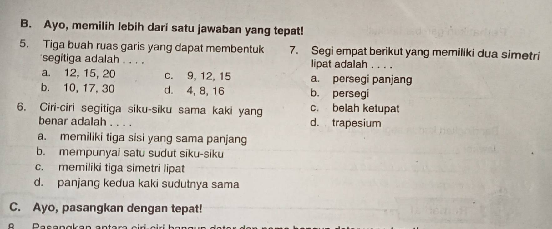 Ayo, memilih lebih dari satu jawaban yang tepat!
5. Tiga buah ruas garis yang dapat membentuk 7. Segi empat berikut yang memiliki dua simetri
segitiga adalah . . . . lipat adalah . . . .
a. 12, 15, 20 c. 9, 12, 15 a. persegi panjang
b. 10, 17, 30 d. 4, 8, 16 b. persegi
6. Ciri-ciri segitiga siku-siku sama kaki yang
c. belah ketupat
benar adalah . . . . d. trapesium
a. memiliki tiga sisi yang sama panjang
b. mempunyai satu sudut siku-siku
c. memiliki tiga simetri lipat
d. panjang kedua kaki sudutnya sama
C. Ayo, pasangkan dengan tepat!