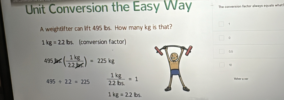 Unit Conversion the Easy Way The conversion factor always equals what'
A weightlifter can lift 495 lbs. How many kg is that?
1
0
1kg=2.2lbs. (conversion factor)
0.5
495Jbs.( 1kg/2.2Jbs. )=225kg
10
495/ 2.2=225  1kg/2.2lbs. =1
Volver a ver
1kg=2.2lbs.