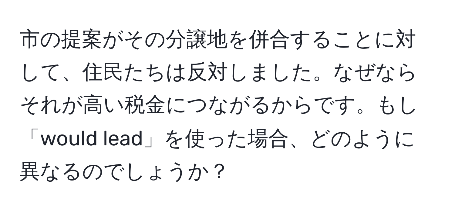 市の提案がその分譲地を併合することに対して、住民たちは反対しました。なぜならそれが高い税金につながるからです。もし「would lead」を使った場合、どのように異なるのでしょうか？