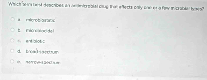 Which term best describes an antimicrobial drug that affects only one or a few microbial types?
a. microbiostatic
b. microbiocidal
c. antibiotic
d. broad-spectrum
e. narrow-spectrum