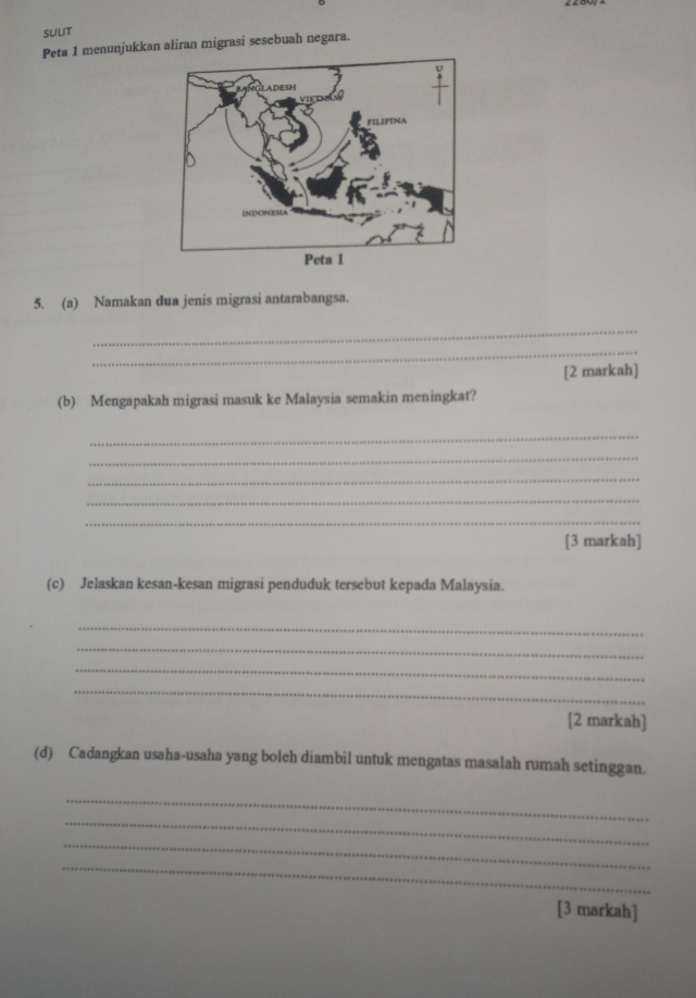 SULIT 
Peta 1 menunjukkan aliran migrasi sesebuah negara. 
5. (a) Namakan dua jenis migrasi antarabangsa. 
_ 
_ 
[2 markah] 
(b) Mengapakah migrasi masuk ke Malaysia semakin meningkat? 
_ 
_ 
_ 
_ 
_ 
[3 markah] 
(c) Jelaskan kesan-kesan migrasi penduduk tersebut kepada Malaysia. 
_ 
_ 
_ 
_ 
[2 markah] 
(d) Cadangkan usaha-usaha yang boleh diambil untuk mengatas masalah rumah setinggan. 
_ 
_ 
_ 
_ 
[3 markah]