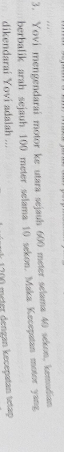 Yovi mengendaraí motor ke utara sejauh 600 meter selama 40 sekon, kemudian 
berbalik arah sejauh 100 meter selama 10 sekon. Maka Kecepatan motor yang 
dikendarai Yovi adalah ...
1200 meter dengan kecepatan tetap