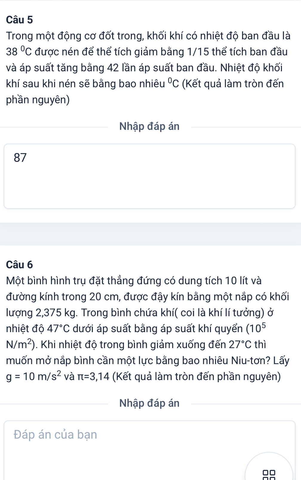 Trong một động cơ đốt trong, khối khí có nhiệt độ ban đầu là
38°C được nén để thể tích giảm bằng 1/15 thể tích ban đầu 
và áp suất tăng bằng 42 lần áp suất ban đầu. Nhiệt độ khối 
khí sau khi nén sẽ bằng bao nhiêu°C (Kết quả làm tròn đến 
phần nguyên) 
Nhập đáp án
87
Câu 6 
Một bình hình trụ đặt thẳng đứng có dung tích 10 lít và 
đường kính trong 20 cm, được đậy kín bằng một nắp có khối 
lượng 2,375 kg. Trong bình chứa khí( coi là khí lí tưởng) ở 
nhiệt độ 47°C dưới áp suất bằng áp suất khí quyển (10^5
N/m^2). Khi nhiệt độ trong bình giảm xuống đến 27°C thì 
muốn mở nắp bình cần một lực bằng bao nhiêu Niu-tơn? Lấy
g=10m/s^2 và π =3,14 (Kết quả làm tròn đến phần nguyên) 
Nhập đáp án 
Đáp án của bạn