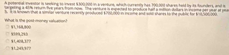 A potential investor is seeking to invest $300,000 in a venture, which currently has 700,000 shares held by its founders, and is
targeting a 45% return five years from now. The venture is expected to produce half a million dollars in income per year at yea
5. It is known that a similar venture recently produced $700,000 in income and sold shares to the public for $10,500,000.
What is the post-money valuation?
$1,168,800
$599,293
$1,408,377
$1,249,977