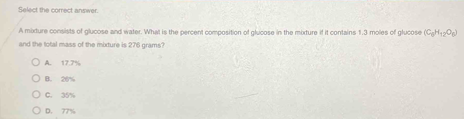 Select the correct answer.
A mixture consists of glucose and water. What is the percent composition of glucose in the mixture if it contains 1.3 moles of glucose (C_6H_12O_6)
and the total mass of the mixture is 276 grams?
A. 17.7%
B. 26%
C. 35%
D. 77%