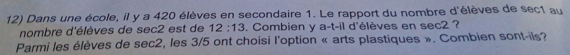 Dans une école, il y a 420 élèves en secondaire 1. Le rapport du nombre d'élèves de sec1 au 
nombre d'élèves de sec2 est de 12:13. Combien y a-t-i1 : d'élèves en sec2 ? 
Parmi les élèves de sec2, les 3/5 ont choisi l'option « arts plastiques ». Combien sont-ils?