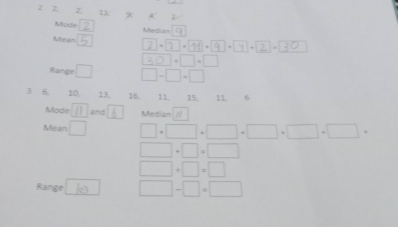 2 2, 2 11 %
2 
Mode Median 
Miean 
 1/2  + 2 - + + = 
30 ÷ □=□ 
Range □
□ -□ =□
3 6, 10, 13, 16, 11. 15, 11, 6
Mode and Median 
Mean □
□ +□ +□ +□ +□ +□ +
□ +□ =□
□ / □ =□
Range
□ -□ =□