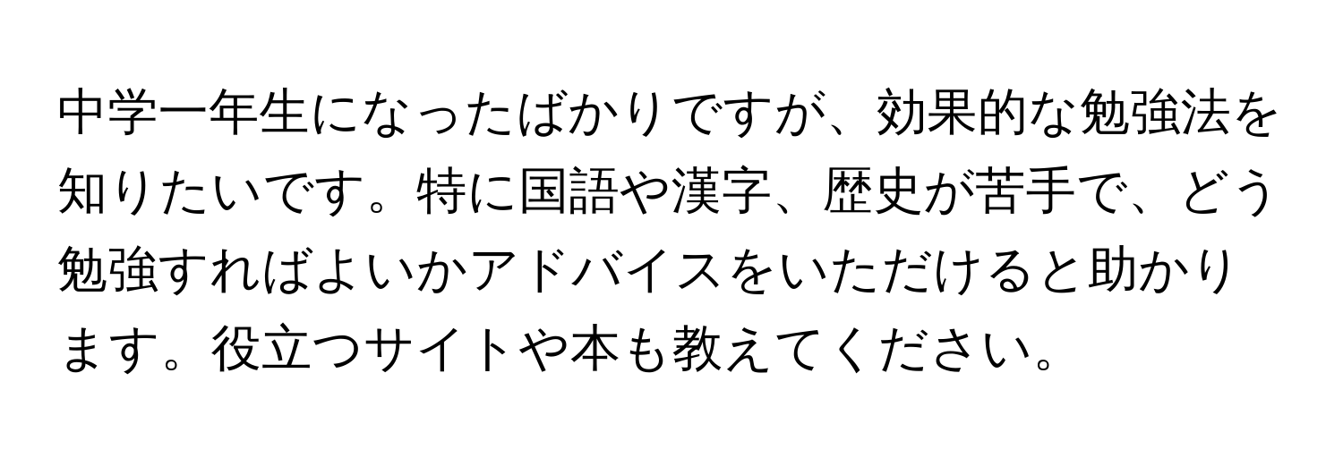 中学一年生になったばかりですが、効果的な勉強法を知りたいです。特に国語や漢字、歴史が苦手で、どう勉強すればよいかアドバイスをいただけると助かります。役立つサイトや本も教えてください。