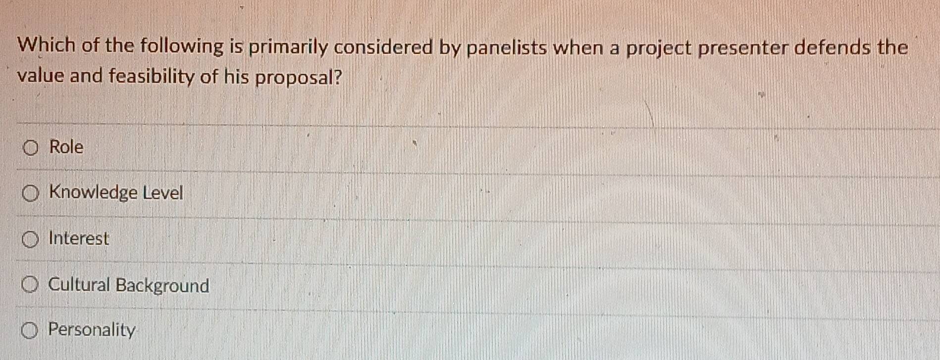 Which of the following is primarily considered by panelists when a project presenter defends the
value and feasibility of his proposal?
Role
Knowledge Level
Interest
Cultural Background
Personality