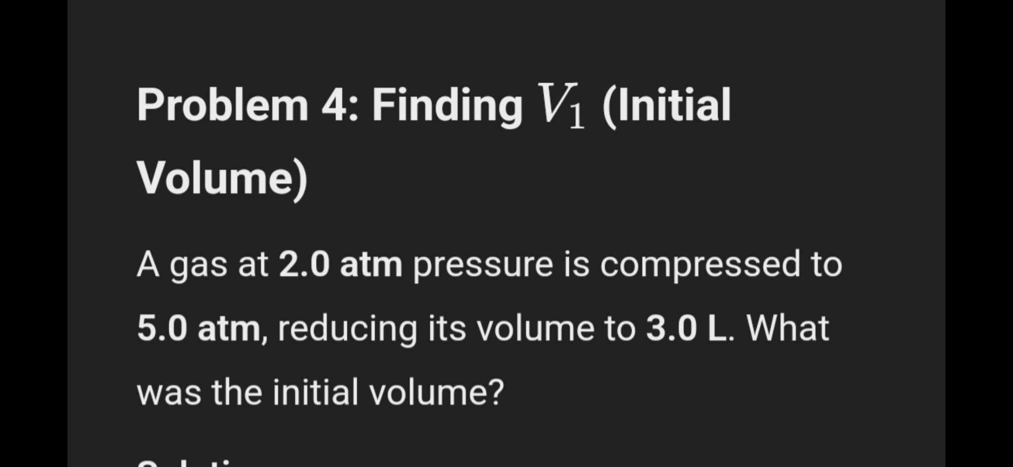 Problem 4: Finding V_1 (Initial 
Volume) 
A gas at 2.0 atm pressure is compressed to
5.0 atm, reducing its volume to 3.0 L. What 
was the initial volume?