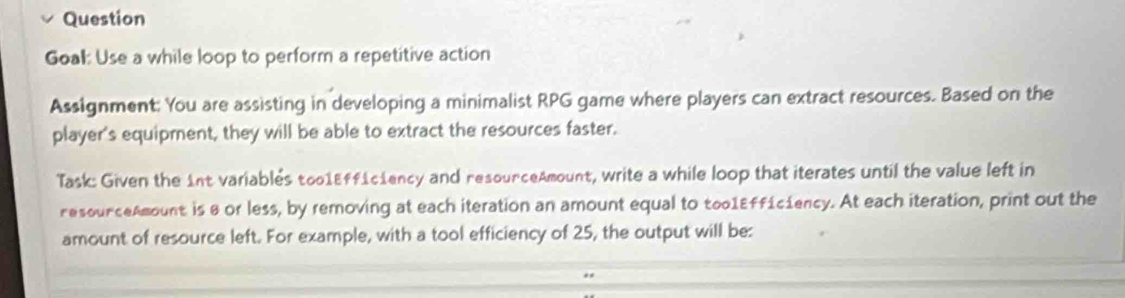 Question 
Goal: Use a while loop to perform a repetitive action 
Assignment: You are assisting in developing a minimalist RPG game where players can extract resources. Based on the 
player's equipment, they will be able to extract the resources faster. 
Task: Given the 1nt variablés too1Eff1c1ency and resourceAmount, write a while loop that iterates until the value left in 
resourceAmount is 8 or less, by removing at each iteration an amount equal to too1Effíciency. At each iteration, print out the 
amount of resource left. For example, with a tool efficiency of 25, the output will be: