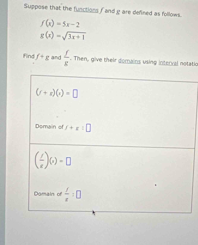 Suppose that the functions /and g are defined as follows.
f(x)=5x-2
g(x)=sqrt(3x+1)
Find f+g and  f/g . Then, give their domains using interval notatio