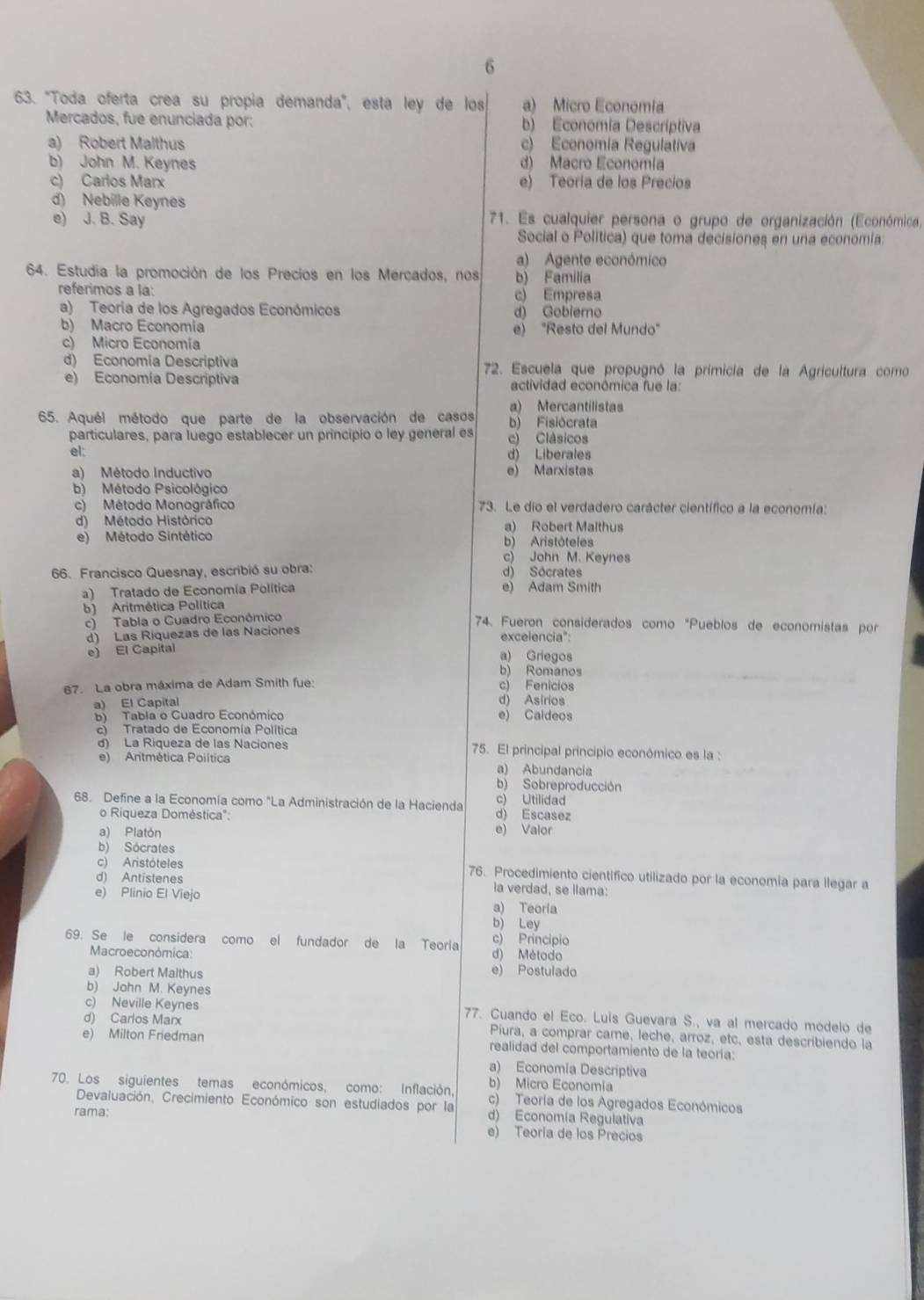 6
63. "Toda oferta crea su propía demanda", esta leó de los a) Micro Economía
Mercados, fue enunciada por: b) Economia Descríptiva
a) Robert Malthus c) Economia Regulativa
b) John M. Keynes d) Macro Economía
c) Carios Marx e) Teoría de los Precios
d) Nebille Keynes
e) J. B. Say  71. Es cualquier persona o grupo de organización (Económica,
Social o Politica) que toma decisiones en una economia
a) Agente económico
64. Estudia la promoción de los Precíos en los Mercados, nos b) Familia
referimos a la: c) Empresa
a) Teoría de los Agregados Económicos d) Gobiero
b) Macro Economia e) "Resto del Mundo"
c) Micro Economía
d) Economía Descriptiva  72. Escuela que propugnó la primicia de la Agricultura como
e) Economía Descriptiva actividad econômica fue la:
a) Mercantilistas
65. Aquél método que parte de la observación de casos b) Fisiócrata
particulares, para luego establecer un principio o ley general es c) Clásicos
el:
d) Liberales
a) Método Inductivo e) Marxistas
b) Método Psicológico
c) Método Monográfico 73. Le dio el verdadero carácter científico a la economía:
d) Método Histôrico a) Robert Malthus
e) Método Sintético b) Aristôteles
c) John M. Keynes
66. Francisco Quesnay, escribió su obra: d) Sócrates
a) Tratado de Economía Política e) Adam Smith
b) Aritmética Política
c) Tabla o Cuadro Econômico 74. Fueron considerados como "Pueblos de economistas por
d) Las Riquezas de las Naciones excelencia":
e) El Capital a) Griegos
b) Romanos
67. La obra máxima de Adam Smith fue: c) Fenicios
a) El Capital d) Asirios
b) Tabla o Cuadro Económico e) Caldeos
c Tratado de Economía Política
d) La Riqueza de las Naciones 75. El principal principio económico es la :
e) Antmética Poiítica a) Abundancia
b) Sobreproducción
68. Define a la Economía como "La Administración de la Hacienda d) Escasez c) Utilidad
o Riqueza Doméstica':
a) Platón e) Valor
b) Sócrates
c) Aristóteles 76. Procedimiento cientifico utilizado por la economia para llegar a
d) Antistenes la verdad, se llama:
e) Plinio El Viejo a) Teoria
b) Ley
c) Principio
69. Se le considera como el fundador de la Teoría d) Método
Macroeconómica:
a) Robert Malthus e) Postulado
b) John M. Keynes
c) Neville Keynes 77. Cuando el Eco. Luis Guevara S., va al mercado modelo de
d) Carlos Marx Piura, a comprar came, leche, arroz, etc, esta describiendo la
e) Milton Friedman realidad del comportamiento de la teoría:
a) Economía Descriptiva
b) Micro Economia
70. Los siguientes temas económicos, como: Inflación, c) Teoría de los Agregados Económicos
Devaluación, Crecimiento Económico son estudiados por la d) Economía Regulativa
rama:
e) Teoría de los Precios
