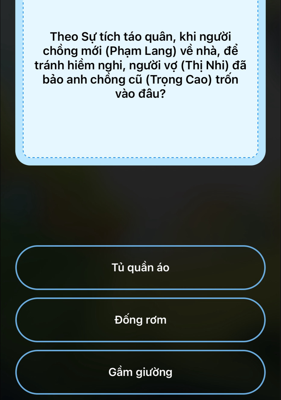 Theo Sự tích táo quân, khi người
chồng mới (Phạm Lang) về nhà, để
tránh hiềm nghi, người vợ (Thị Nhi) đã
bảo anh chồng cũ (Trọng Cao) trốn
vào đâu?
Tù quần áo
Đống rơm
Gầm giường