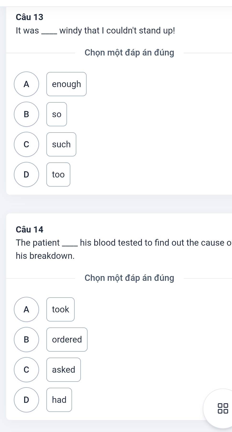 It was_ windy that I couldn't stand up!
Chọn một đáp án đúng
A enough
B so
C such
D too
Câu 14
The patient _his blood tested to find out the cause o
his breakdown.
Chọn một đáp án đúng
A took
B ordered
C asked
D had