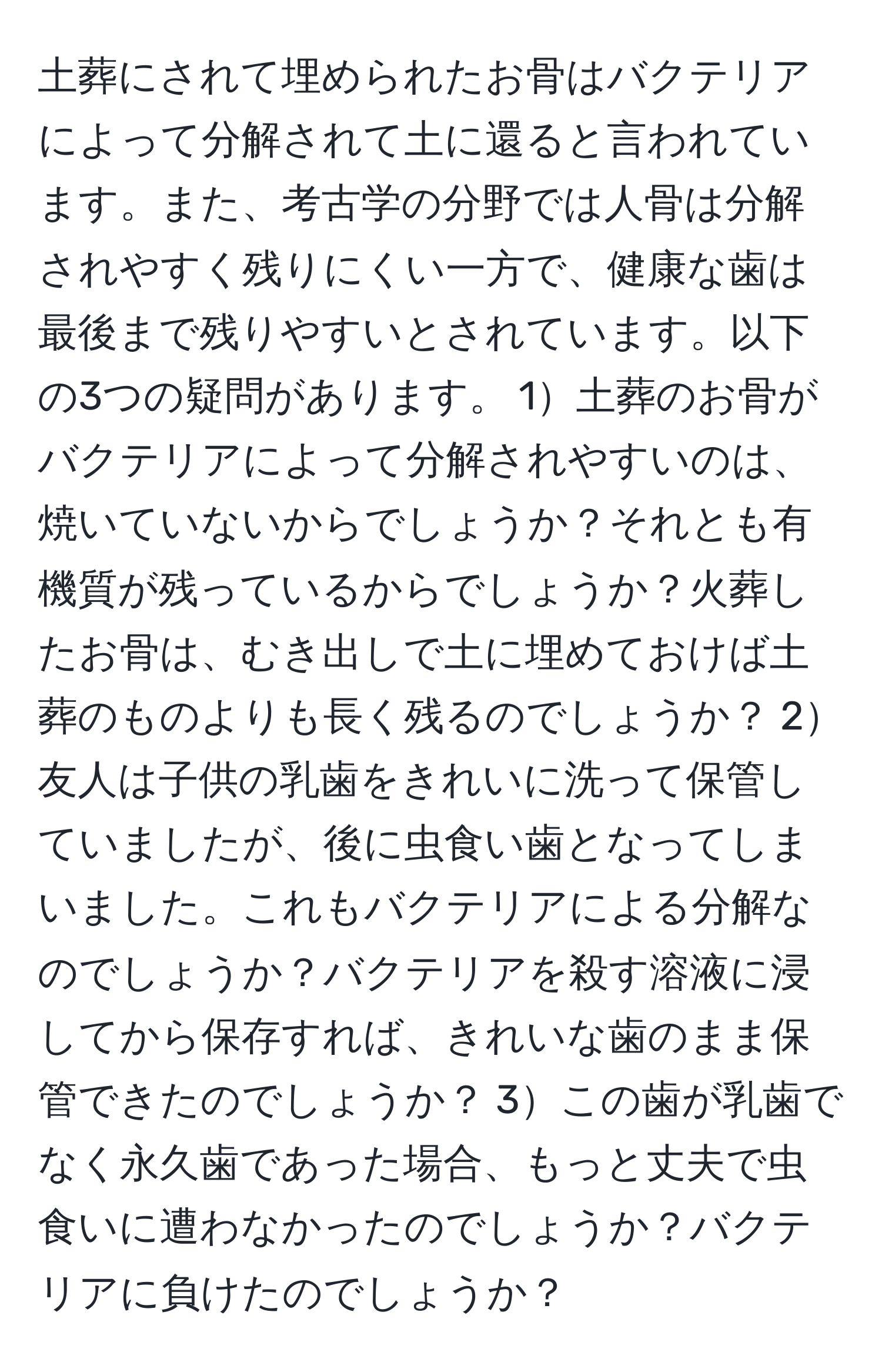 土葬にされて埋められたお骨はバクテリアによって分解されて土に還ると言われています。また、考古学の分野では人骨は分解されやすく残りにくい一方で、健康な歯は最後まで残りやすいとされています。以下の3つの疑問があります。 1土葬のお骨がバクテリアによって分解されやすいのは、焼いていないからでしょうか？それとも有機質が残っているからでしょうか？火葬したお骨は、むき出しで土に埋めておけば土葬のものよりも長く残るのでしょうか？ 2友人は子供の乳歯をきれいに洗って保管していましたが、後に虫食い歯となってしまいました。これもバクテリアによる分解なのでしょうか？バクテリアを殺す溶液に浸してから保存すれば、きれいな歯のまま保管できたのでしょうか？ 3この歯が乳歯でなく永久歯であった場合、もっと丈夫で虫食いに遭わなかったのでしょうか？バクテリアに負けたのでしょうか？