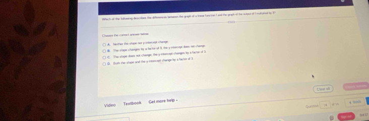 Which of the following describes the differences between the graph of a linear function 1 and the graph of the sulput of I multipked ly 37
Choose the comect aniwer befow
A. Noither the slope nor y intercept change
B. The slope changes by a factor of 3; the y intercept does not change
C. The slope does not change; the y-intercept changes by a factor of 3
D. Both the slope and the y intercept change by a factor of 3.
Clear all Crook Jenem
Video Textbook Get more help -
Question 14 of 14 4 BOC
()c 27