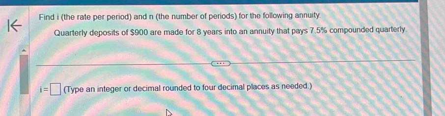 Find i (the rate per period) and n (the number of periods) for the following annuity. 
Quarterly deposits of $900 are made for 8 years into an annuity that pays 7.5% compounded quarterly.
i=□ (Type an integer or decimal rounded to four decimal places as needed.)