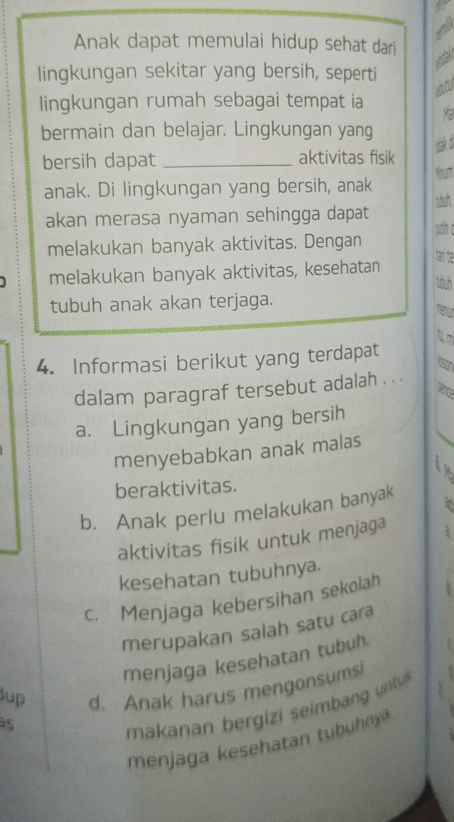 Anak dapat memulai hidup sehat dari
wrdak
lingkungan sekitar yang bersih, seperti
lingkungan rumah sebagai tempat ia
Ma
bermain dan belajar. Lingkungan yang
tak d.
bersih dapat_
aktivitas fisik
Minum
anak. Di lingkungan yang bersih, anak
sbuh.
akan merasa nyaman sehingga dapat
outh
melakukan banyak aktivitas. Dengan
han t
melakukan banyak aktivitas, kesehatan
tuh
tubuh anak akan terjaga.
m
4. Informasi berikut yang terdapat
OSON
dalam paragraf tersebut adalah . .
a. Lingkungan yang bersih
menyebabkan anak malas
94
beraktivitas.
b， Anak perlu melakukan banyak
an
aktivitas fisik untuk menjaga
I
kesehatan tubuhnya.
c. Menjaga kebersihan sekolah
merupakan salah satu cara
menjaga kesehatan tubuh
Jup
d. Anak harus mengonsumsi
as
makanan bergizi seimbang untuk B
menjaga kesehatan tubuhnya