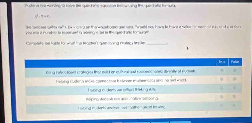 Students are working to solve the quadratic equation below using the quadratic formula.
x^2-9=0
The teacher writes ax^2+bx+c=0 on the whiteboard and says, 'Would you have to have a value for each of a. b, and c or can
you use a number to represent a missing letter in the quadratic formula?"
Complete the table for what the teacher's questioning strategy implies_
True False
Using instructional strategies that build on cultural and socioeconomic diversity of students.
Helping students make connections between mathematics and the real world.
Helping students use critical thinking skills. n
Helping students use quantitative reasoning.
Helping students analyze their mathematical thinking. o