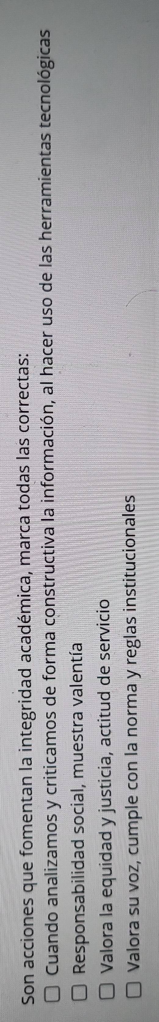 Son acciones que fomentan la integridad académica, marca todas las correctas:
Cuando analizamos y criticamos de forma constructiva la información, al hacer uso de las herramientas tecnológicas
Responsabilidad social, muestra valentía
Valora la equidad y justicia, actitud de servicio
Valora su voz, cumple con la norma y reglas institucionales