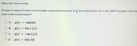 Select the correct answer
The parent tangent function is horizontally compressed by a factor of  1/2  and reflected over the x-axis. Which equation could re
result of this transformation?
A g(x)=-tan (2x)
B. g(x)=tan (- 1/2 x)
C. g(x)=-tan ( 1/2 x)
D. g(x)=tan (-2x)