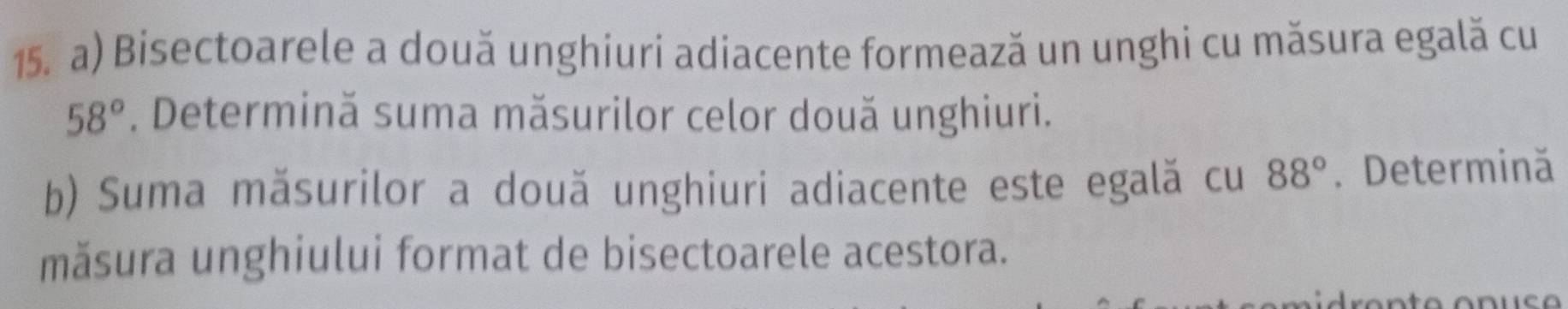 Bisectoarele a două unghiuri adiacente formează un unghi cu măsura egală cu
58°. Determină suma măsurilor celor două unghiuri. 
b) Suma măsurilor a două unghiuri adiacente este egală cu 88°. Determină 
măsura unghiului format de bisectoarele acestora.