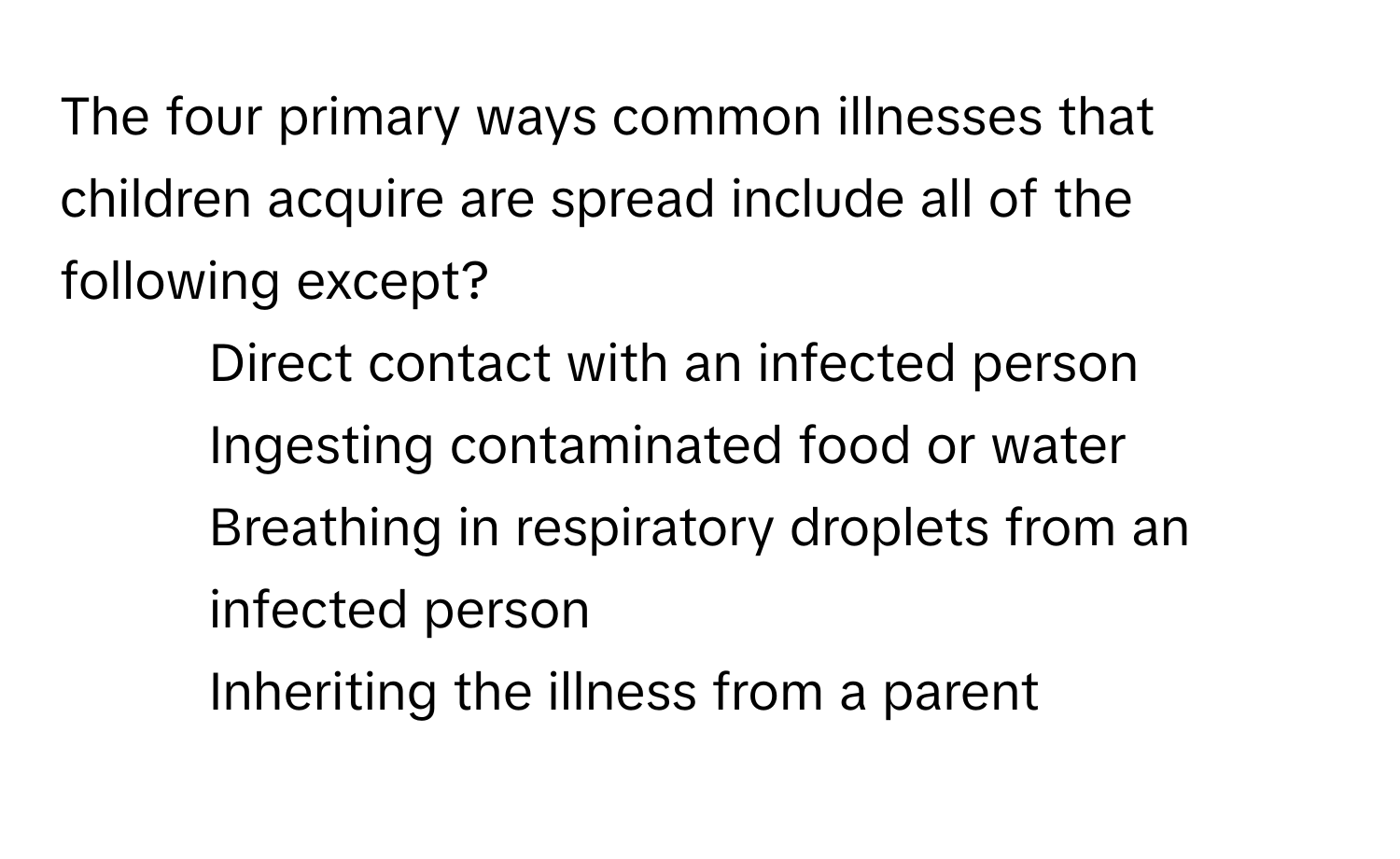 The four primary ways common illnesses that children acquire are spread include all of the following except?

1) Direct contact with an infected person 
2) Ingesting contaminated food or water 
3) Breathing in respiratory droplets from an infected person 
4) Inheriting the illness from a parent