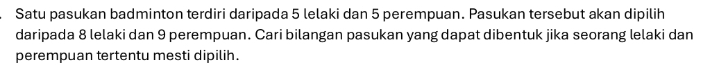 Satu pasukan badminton terdiri daripada 5 lelaki dan 5 perempuan. Pasukan tersebut akan dipilih 
daripada 8 lelaki dan 9 perempuan. Cari bilangan pasukan yang dapat dibentuk jika seorang lelaki dan 
perempuan tertentu mesti dipilih.