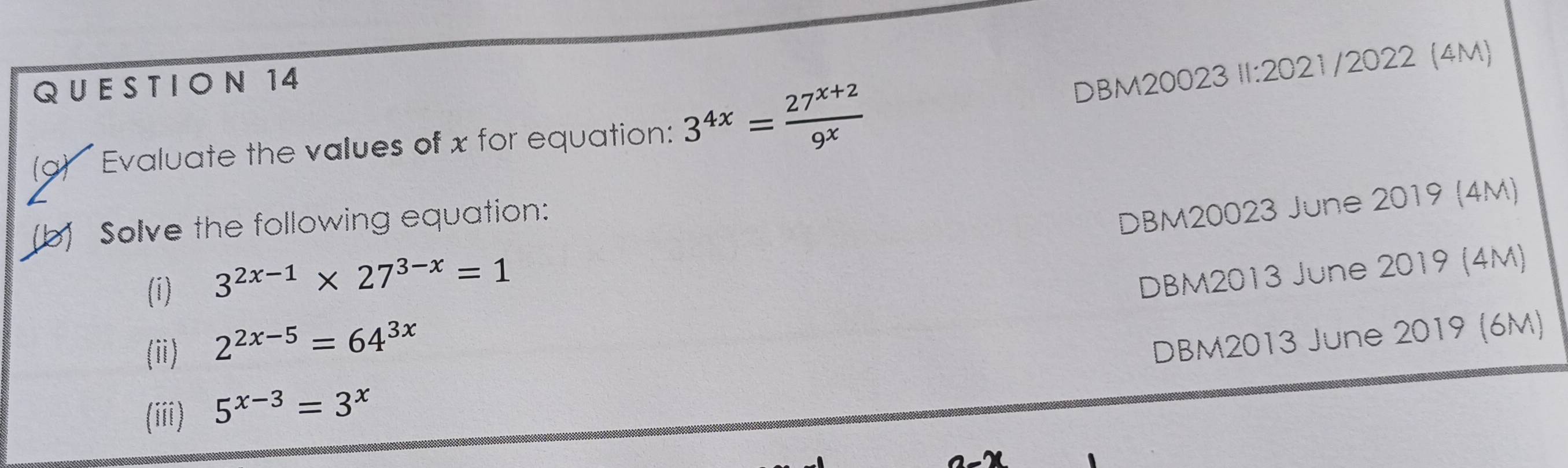 ON 14 
DBM20023 II:2021/2022 (4M) 
(a) Evaluate the values of x for equation: 3^(4x)= (27^(x+2))/9^x 
(b) Solve the following equation: 
DBM20023 June 2019 (4M) 
(i)
3^(2x-1)* 27^(3-x)=1
DBM2013 June 2019 (4M) 
(ii) 2^(2x-5)=64^(3x)
DBM2013 June 2019 (6M) 
(iii) 5^(x-3)=3^x