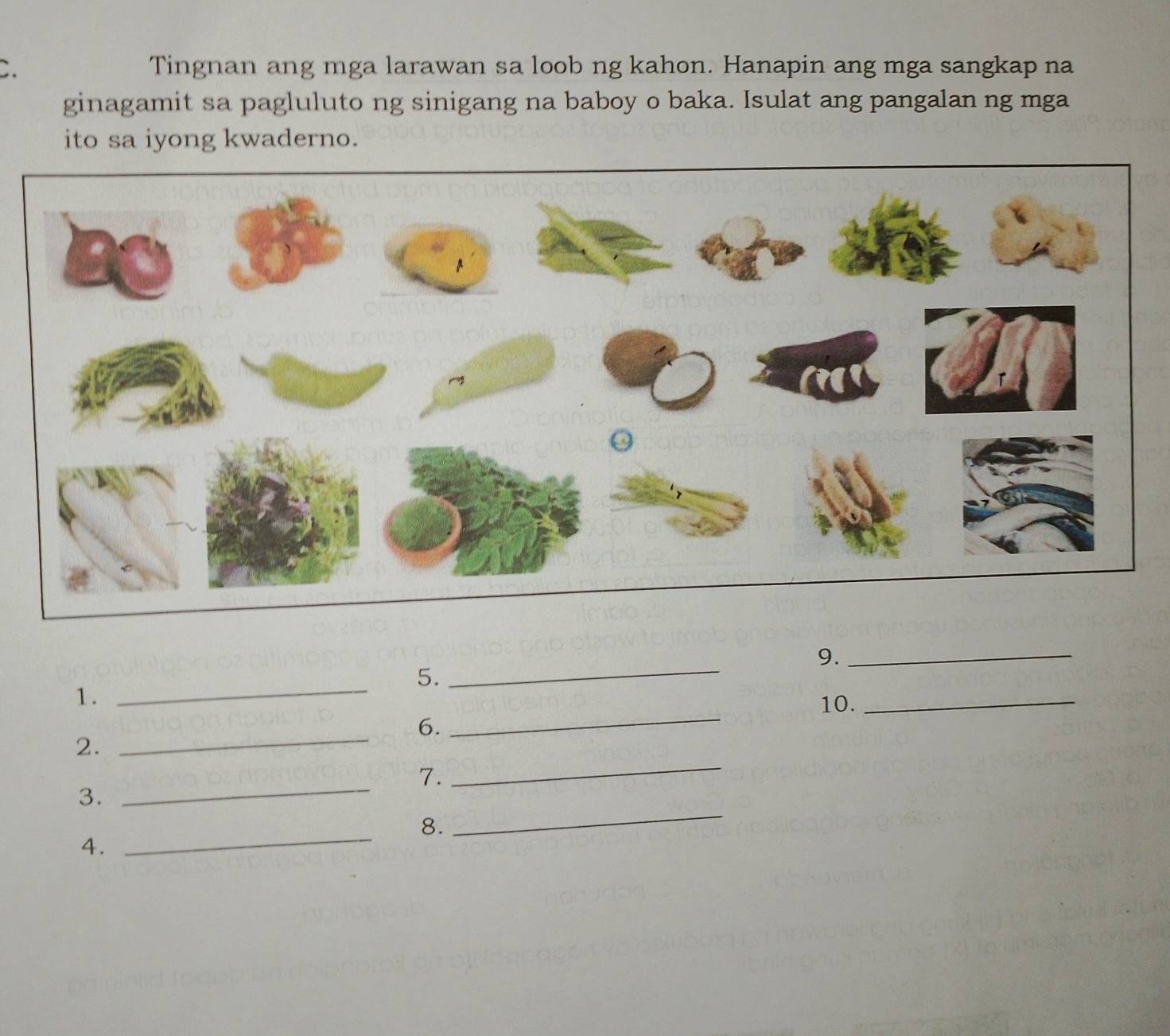 Tingnan ang mga larawan sa loob ng kahon. Hanapin ang mga sangkap na 
ginagamit sa pagluluto ng sinigang na baboy o baka. Isulat ang pangalan ng mga 
ito sa iyong kwaderno. 
9._ 
_ 
_ 
_ 
5. 
1 . 
10. 
_ 
6. 
_ 
_ 
2. 
_ 
7. 
3. 
8. 
4. 
_ 
_