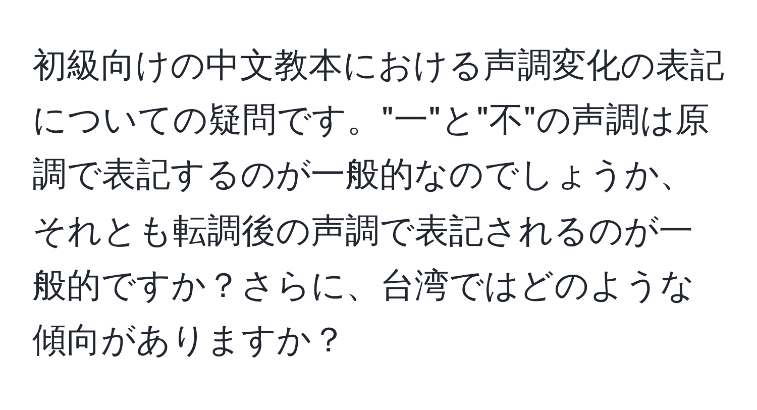 初級向けの中文教本における声調変化の表記についての疑問です。"一"と"不"の声調は原調で表記するのが一般的なのでしょうか、それとも転調後の声調で表記されるのが一般的ですか？さらに、台湾ではどのような傾向がありますか？