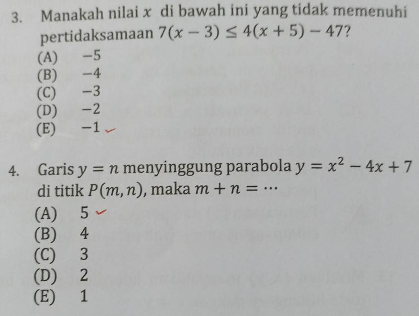 Manakah nilai x di bawah ini yang tidak memenuhi
pertidaksamaan 7(x-3)≤ 4(x+5)-47 ?
(A) -5
(B) -4
(C) -3
(D) -2
(E) -1
4. Garis y=n menyinggung parabola y=x^2-4x+7
di titik P(m,n) , maka m+n= _…
(A) 5
(B) 4
(C) 3
(D) 2
(E) 1