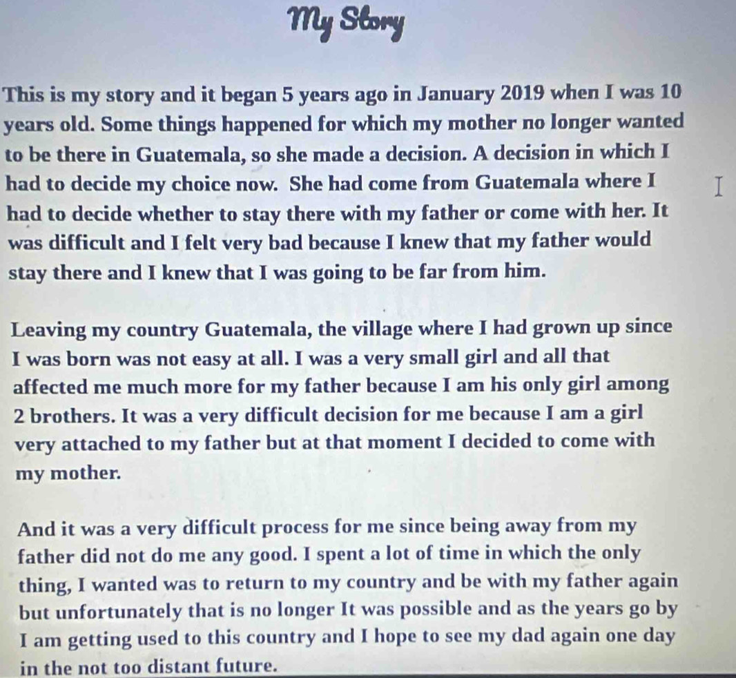 My Slory 
This is my story and it began 5 years ago in January 2019 when I was 10
years old. Some things happened for which my mother no longer wanted 
to be there in Guatemala, so she made a decision. A decision in which I 
had to decide my choice now. She had come from Guatemala where I 
had to decide whether to stay there with my father or come with her. It 
was difficult and I felt very bad because I knew that my father would 
stay there and I knew that I was going to be far from him. 
Leaving my country Guatemala, the village where I had grown up since 
I was born was not easy at all. I was a very small girl and all that 
affected me much more for my father because I am his only girl among
2 brothers. It was a very difficult decision for me because I am a girl 
very attached to my father but at that moment I decided to come with 
my mother. 
And it was a very difficult process for me since being away from my 
father did not do me any good. I spent a lot of time in which the only 
thing, I wanted was to return to my country and be with my father again 
but unfortunately that is no longer It was possible and as the years go by 
I am getting used to this country and I hope to see my dad again one day 
in the not too distant future.