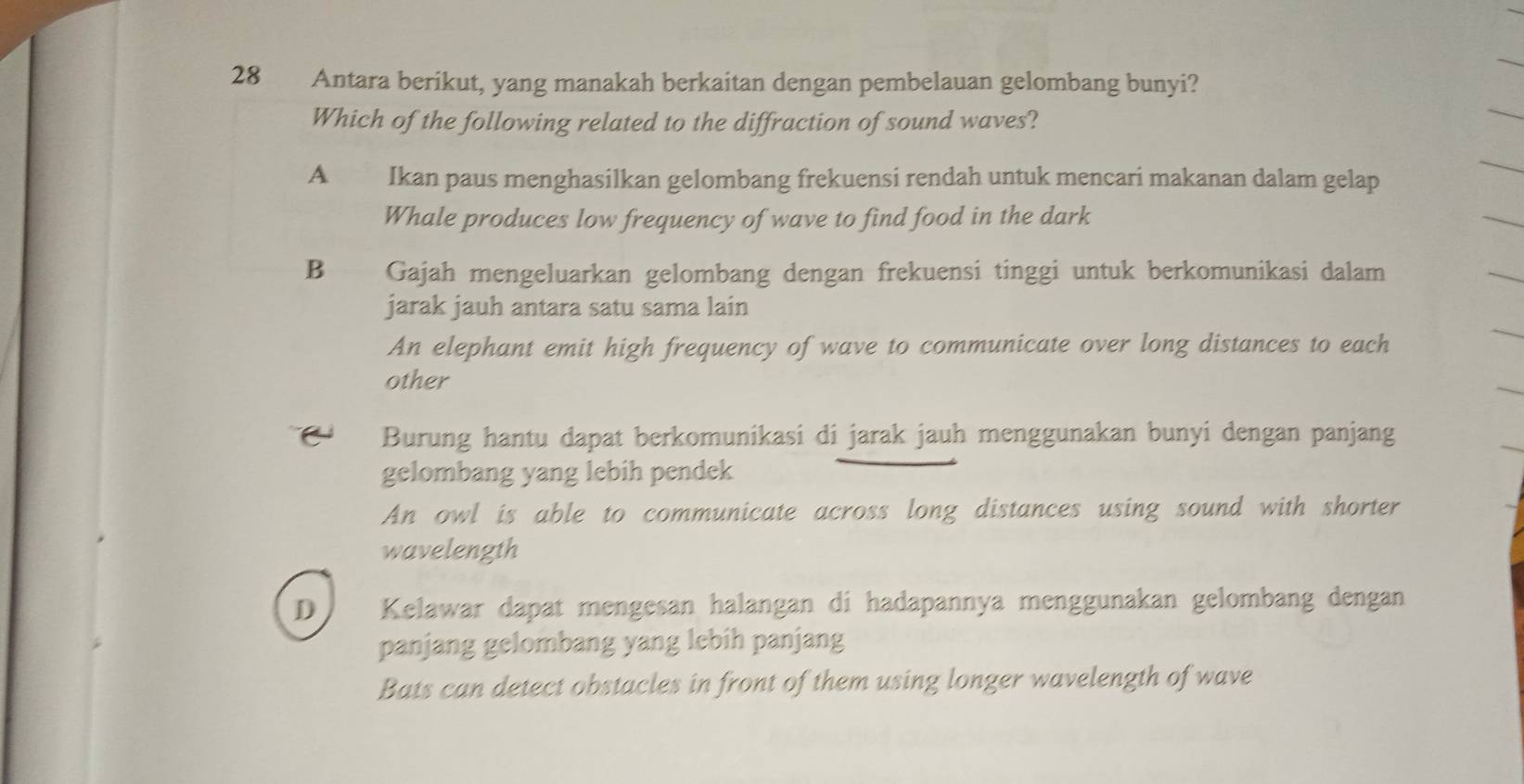 Antara berikut, yang manakah berkaitan dengan pembelauan gelombang bunyi?
Which of the following related to the diffraction of sound waves?
A Ikan paus menghasilkan gelombang frekuensi rendah untuk mencari makanan dalam gelap
Whale produces low frequency of wave to find food in the dark
B Gajah mengeluarkan gelombang dengan frekuensi tinggi untuk berkomunikasi dalam
jarak jauh antara satu sama lain
An elephant emit high frequency of wave to communicate over long distances to each
other
Burung hantu dapat berkomunikasi di jarak jauh menggunakan bunyi dengan panjang
gelombang yang lebih pendek
An owl is able to communicate across long distances using sound with shorter
wavelength
D Kelawar dapat mengesan halangan di hadapannya menggunakan gelombang dengan
panjang gelombang yang lebih panjang
Bats can detect obstacles in front of them using longer wavelength of wave