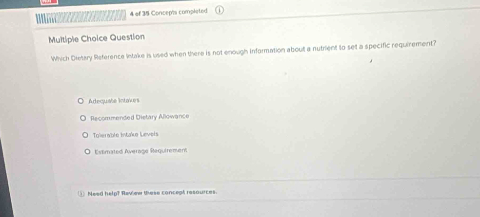 of 35 Concepts completed
Multiple Choice Question
Which Dietary Reference Intake is used when there is not enough information about a nutrient to set a specific requirement?
Adequate Intakes
Recommended Dietary Allowance
Tolerable Intake Leveis
Estimated Average Requirement
Need help? Review these concept resources.