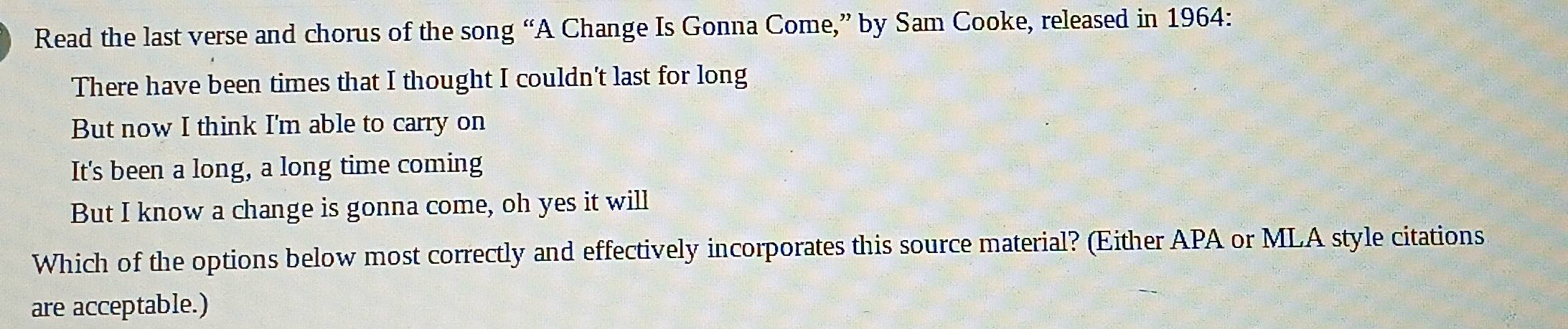 Read the last verse and chorus of the song “A Change Is Gonna Come,” by Sam Cooke, released in 1964: 
There have been times that I thought I couldn't last for long 
But now I think I'm able to carry on 
It's been a long, a long time coming 
But I know a change is gonna come, oh yes it will 
Which of the options below most correctly and effectively incorporates this source material? (Either APA or MLA style citations 
are acceptable.)