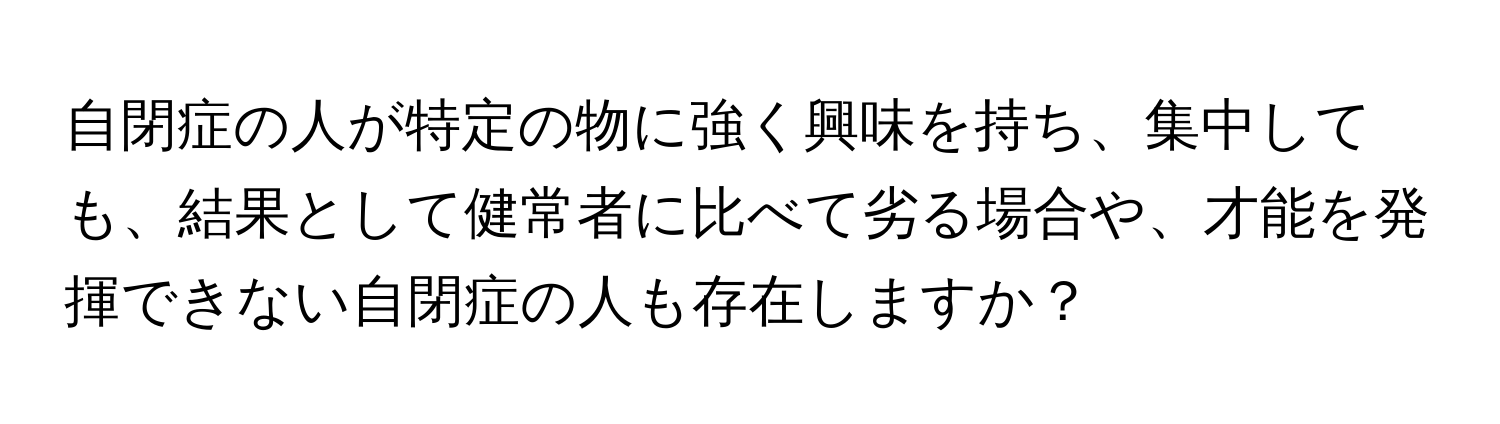 自閉症の人が特定の物に強く興味を持ち、集中しても、結果として健常者に比べて劣る場合や、才能を発揮できない自閉症の人も存在しますか？