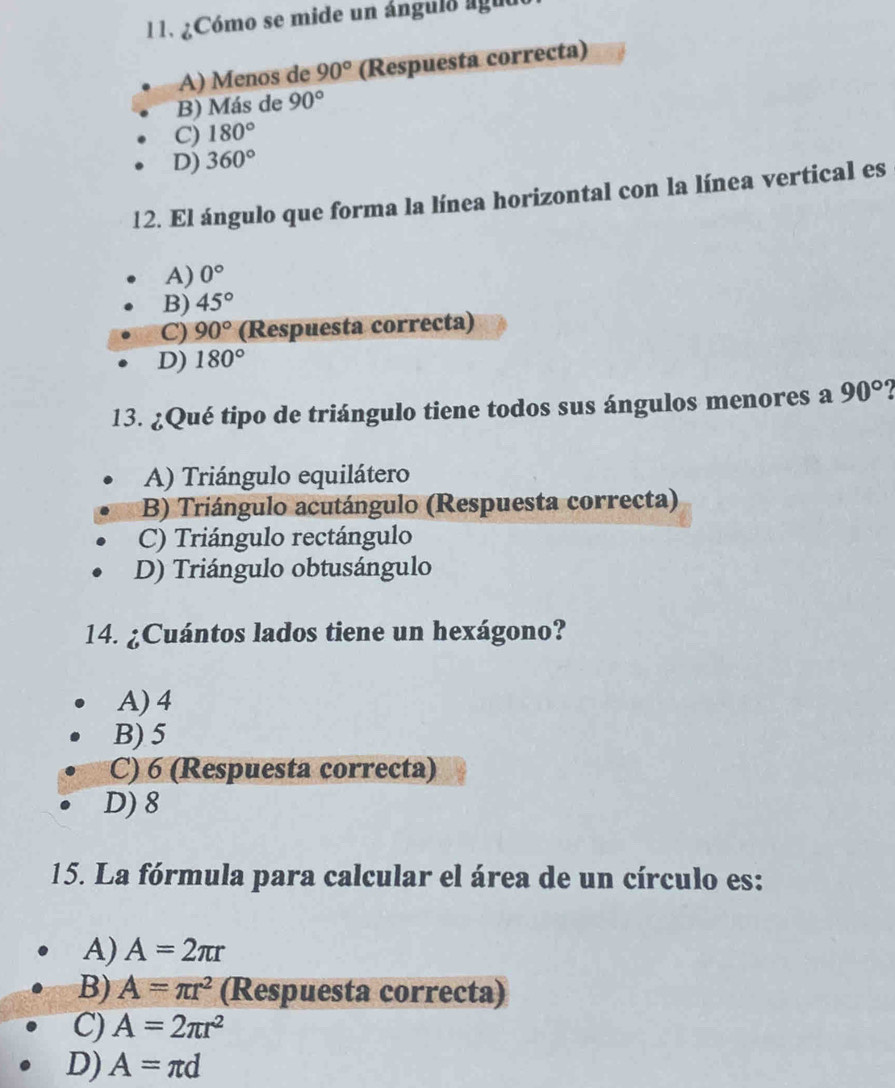 ¿Cómo se mide un ángulo lguo
A) Menos de 90° (Respuesta correcta)
B) Más de 90°
C) 180°
D) 360°
12. El ángulo que forma la línea horizontal con la línea vertical es
A) 0°
B) 45°
C) 90° (Respuesta correcta)
D) 180°
13. ¿Qué tipo de triángulo tiene todos sus ángulos menores a 90°
A) Triángulo equilátero
B) Triángulo acutángulo (Respuesta correcta)
C) Triángulo rectángulo
D) Triángulo obtusángulo
14. ¿Cuántos lados tiene un hexágono?
A) 4
B) 5
C) 6 (Respuesta correcta)
D) 8
15. La fórmula para calcular el área de un círculo es:
A) A=2π r
B) A=π r^2 (Respuesta correcta)
C) A=2π r^2
D) A=π d