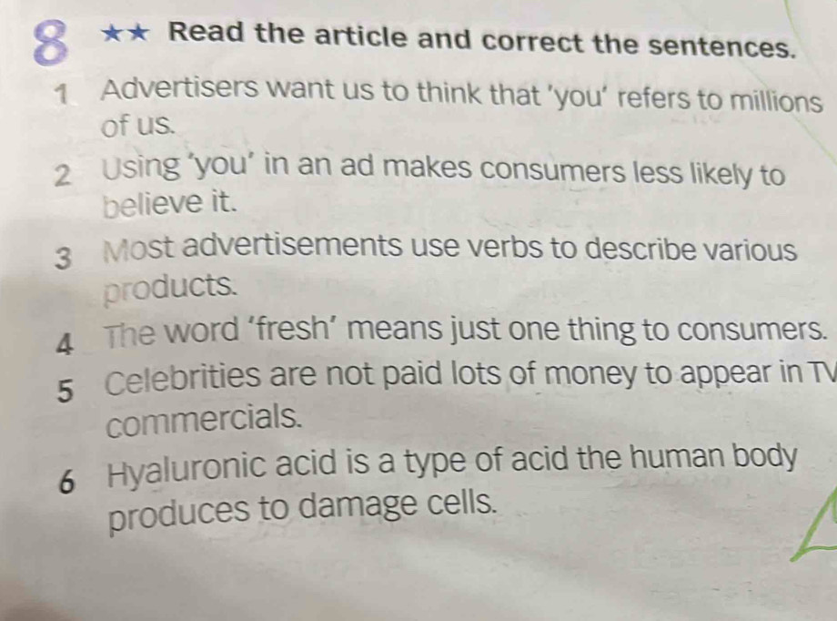 8 ** Read the article and correct the sentences. 
1 Advertisers want us to think that ’you’ refers to millions 
of us. 
2 Using ‘you’ in an ad makes consumers less likely to 
believe it. 
3 Most advertisements use verbs to describe various 
products. 
4 The word ‘fresh’ means just one thing to consumers. 
5 Celebrities are not paid lots of money to appear in T 
commercials. 
6 Hyaluronic acid is a type of acid the human body 
produces to damage cells.