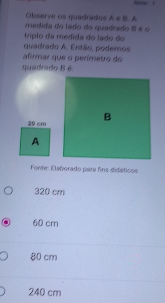 Observe os quadrados A e B. A
medida do lado do quadrado 8 é o
tríplo da medida do lado do
quadrado A. Então, podemos
afirmar que o perímetro do
quadrado B é
20 cm
B
A
Fonte: Elaborado para fins didáticos
320 cm
60 cm
80 cm
240 cm