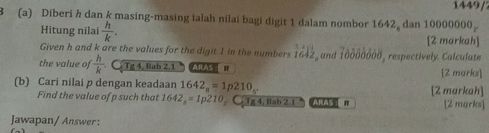 1449/ 
3 (a) Diberi h dan k masing-masing ialah nilai bagi digit 1 dalam nombor 1642, dan 10000000
Hitung nilai  h/k . 
[2 markah] 
Given h and k are the values for the digit 1 in the numbers 1642 , and 10000000 , respectively. Calculate 
the value of  h/k  Ö Tg 4, Bab 2.1 ARASER [2 marks] 
(b) Cari nilai p dengan keadaan 1642_8=1p210_5^(·)
[2 markah] 
Find the value of p such that 1642_8=1p210 Tg 4, Bab 2.1 ARAS n [2 mgrks] 
Jawapan/ Answer: