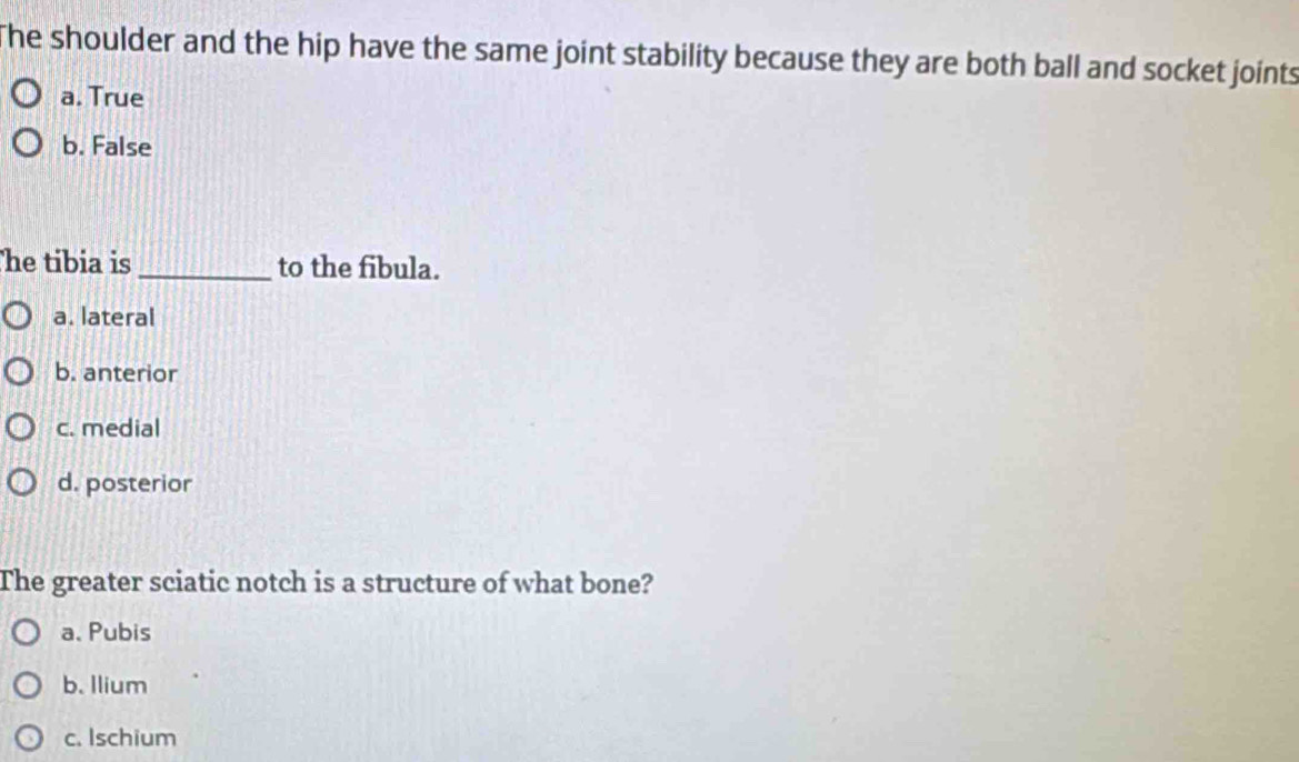 The shoulder and the hip have the same joint stability because they are both ball and socket joints
a. True
b. False
he tibia is_ to the fibula.
a. lateral
b. anterior
c. medial
d. posterior
The greater sciatic notch is a structure of what bone?
a、 Pubis
b. Ilium
c. Ischium