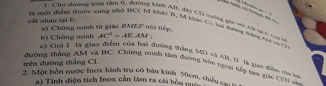 đ ) k hi m =
biàn biệt có hoành độ xị 
1. Cho đường tròn tâm 0, đường kính AB, dây CD vuỡng góc với AB tại F. Gọi M
cắt nhau tại E. 
là một điểm thuộc cung nhỏ BC ( M khác B, M khác C), hai đường thắng AM và CD
a) Chứng minh tứ giác BMEF nội tiếp; 
b) Chứng minh AC^2=AE. AM; 
c) Gọi I là giao điểm của hai đường thằng MD và AB, N là giao điểm của hai 
trên đường thắng CI. 
đường thẳng AM và BC. Chứng minh tâm đường tròn ngoại tiếp tam giác CEN nằm 
2. Một bồn nước Inox hình trụ có bán kính 50cm, chiều cao 
a) Tính diện tích Inox cần làm ra cái bồn nưa