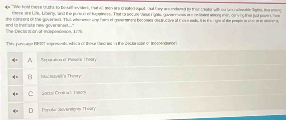 "We hold these truths to be self-evident, that all men are created equal, that they are endowed by their creator with certain inalienable Rights, that among
these are Life, Liberty, and the pursuit of happiness. That to secure these rights, governments are instituted among men, deriving their just powers from
the consent of the governed. That whenever any form of government becomes destructive of these ends, it is the right of the people to alter or to abolish it,
and to institute new government..."
The Declaration of Independence, 1776
This passage BEST represents which of these theories in the Declaration of Independence?
A Separation of Powers Theory
B Machiavelli's Theory
Social Contract Theory
Popular Sovereignty Theory