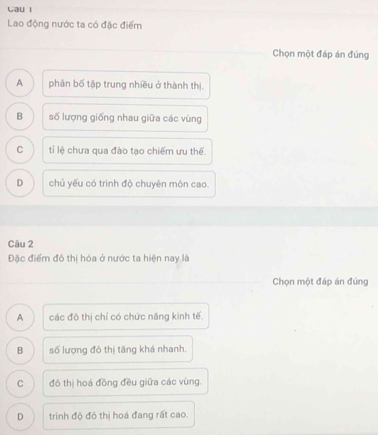 Cau I
Lao động nước ta có đặc điểm
Chọn một đáp án đúng
A phân bố tập trung nhiều ở thành thị.
B số lượng giống nhau giữa các vùng
C tỉ lệ chưa qua đào tạo chiếm ưu thế.
D chủ yếu có trình độ chuyên môn cao.
Câu 2
Đặc điểm đô thị hóa ở nước ta hiện nay là
Chọn một đáp án đúng
A các đô thị chỉ có chức năng kinh tế.
B số lượng đô thị tăng khá nhanh.
C đô thị hoá đồng đều giữa các vùng.
D trình độ đô thị hoá đang rất cao.