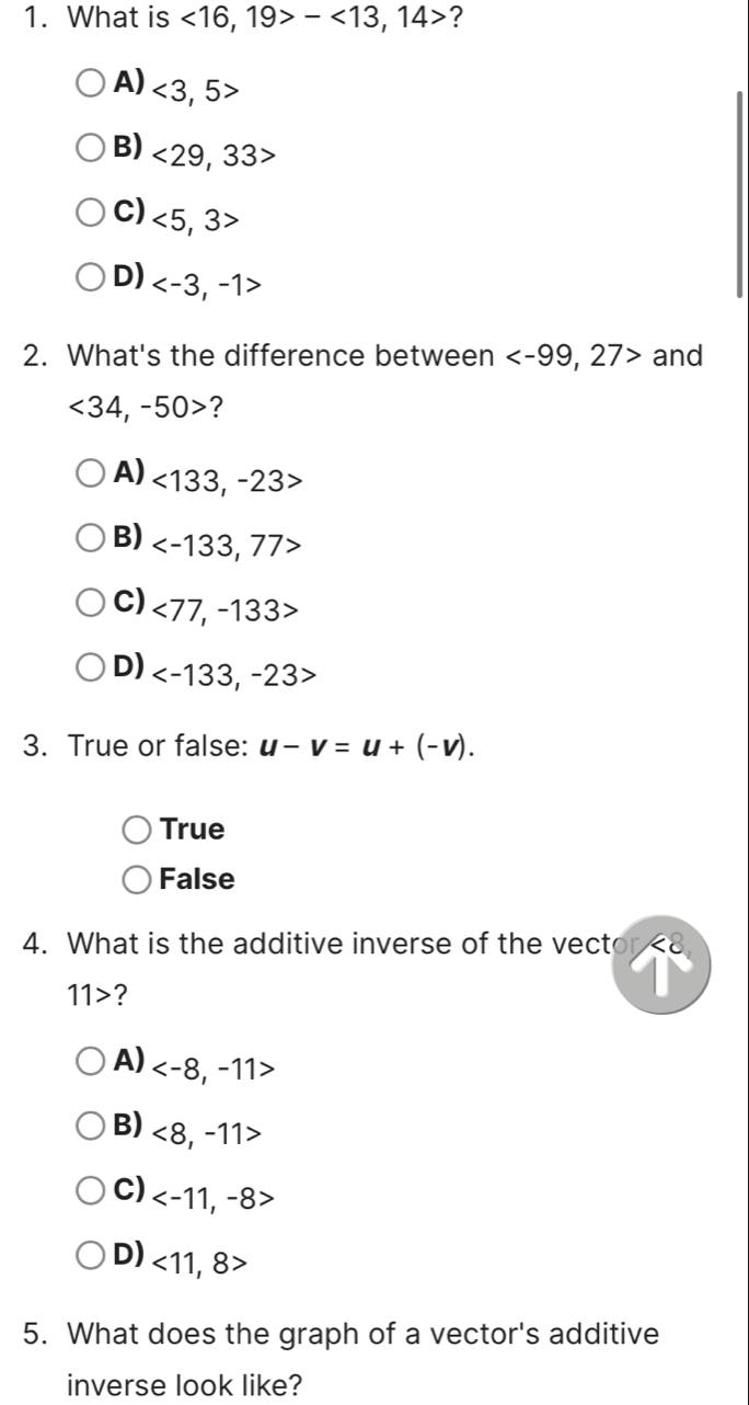 What is <16,19>-<13,14> ?
A) <3,5>
B) <29,33>
C) <5,3>
D) , -1>
2. What's the difference between , 27> and
<34</tex>, -50> ?
A) <133</tex>, -23>
B)
C) <77,-133>
D) , -23>
3. True or false: u-v=u+(-v).
True
False
4. What is the additive inverse of the vector <8</tex>
11> ?
A)
B) <8,-11>
C)
D) <11,8>
5. What does the graph of a vector's additive
inverse look like?