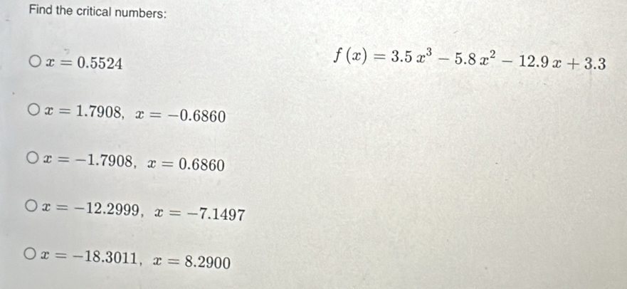 Find the critical numbers:
x=0.5524
f(x)=3.5x^3-5.8x^2-12.9x+3.3
x=1.7908, x=-0.6860
x=-1.7908, x=0.6860
x=-12.2999, x=-7.1497
x=-18.3011, x=8.2900