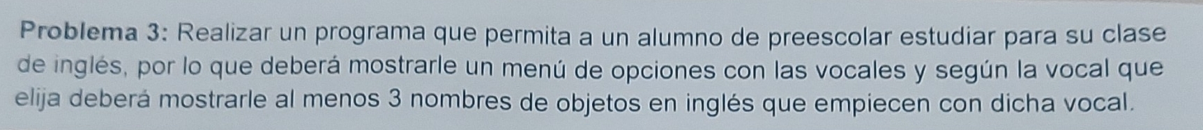 Problema 3: Realizar un programa que permita a un alumno de preescolar estudiar para su clase 
de inglés, por lo que deberá mostrarle un menú de opciones con las vocales y según la vocal que 
elija deberá mostrarle al menos 3 nombres de objetos en inglés que empiecen con dicha vocal.