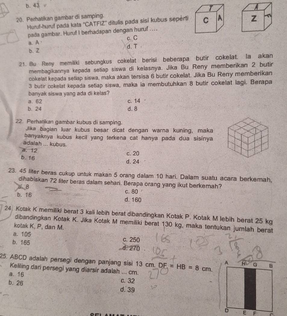 b. 43
T
A
20. Perhatikan gambar di samping.
Huruf-huruf pada kata "CATFIZ" ditulis pada sisi kubus sepèrti C A z
pada gambar. Huruf I berhadapan dengan huruf ...
a. A c. C
d. T
b. Z
21. Bu Reny memiliki sebungkus cokelat berisi beberapa butir cokelat. la akan
membagikannya kepada setiap siswa di kelasnya. Jika Bu Reny memberikan 2 butir
cokelat kepada setiap siswa, maka akan tersisa 6 butir cokelat. Jika Bu Reny memberikan
3 butir cokelat kepada setiap siswa, maka ia membutuhkan 8 butir cokelat lagi. Berapa
banyak siswa yang ada di kelas?
a. 62 c. 14
b. 24 d. 8
22. Perhatikan gambar kubus di samping.
Jika bagian luar kubus besar dicat dengan warna kuning, maka
banyaknya kubus kecil yang terkena cat hanya pada dua sisinya
adalah ... kubus.
a. 12 c. 20
b. 16
d. 24
23. 45 liter beras cukup untuk makan 5 orang dalam 10 hari. Dalam suatu acara berkemah,
dihabiskan 72 liter beras dalam sehari. Berapa orang yang ikut berkemah?
a 8
c. 80
b. 16
d. 160
24. Kotak K memiliki berat 3 kali lebih berat dibandingkan Kotak P. Kotak M lebih berat 25 kg
dibandingkan Kotak K. Jika Kotak M memiliki berat 130 kg, maka tentukan jumlah berat
kotak K, P, dan M.
a. 105 c. 250
b. 165 d. 270
25. ABCD adalah persegi dengan panjang sisi 13 cm. DF=HB=8cm.
Keliling dari persegi yang diarsir adalah ... cm.
a. 16
c. 32
b. 26 d. 39